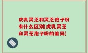 虎乳灵芝和灵芝孢子粉有什么区别(虎乳灵芝和灵芝孢子粉的差异)