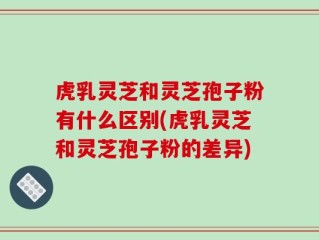 虎乳灵芝和灵芝孢子粉有什么区别(虎乳灵芝和灵芝孢子粉的差异)