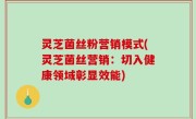 灵芝菌丝粉营销模式(灵芝菌丝营销：切入健康领域彰显效能)