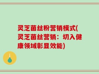灵芝菌丝粉营销模式(灵芝菌丝营销：切入健康领域彰显效能)