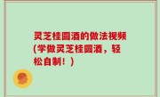灵芝桂圆酒的做法视频(学做灵芝桂圆酒，轻松自制！)