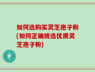 如何选购买灵芝孢子粉(如何正确挑选优质灵芝孢子粉)