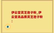 伊云堂灵芝孢子粉_伊云堂高品质灵芝孢子粉：