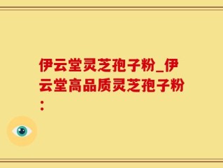 伊云堂灵芝孢子粉_伊云堂高品质灵芝孢子粉：