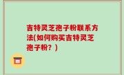 吉特灵芝孢子粉联系方法(如何购买吉特灵芝孢子粉？)