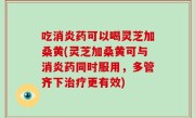 吃消炎药可以喝灵芝加桑黄(灵芝加桑黄可与消炎药同时服用，多管齐下治疗更有效)