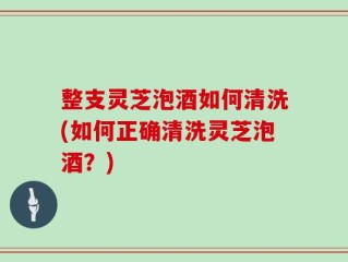 整支灵芝泡酒如何清洗(如何正确清洗灵芝泡酒？)