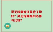 灵芝胶囊好还是孢子粉好？灵芝保健品的选择与比较？