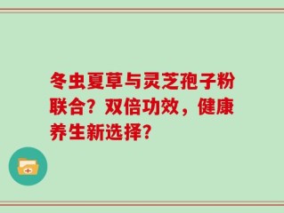 冬虫夏草与灵芝孢子粉联合？双倍功效，健康养生新选择？