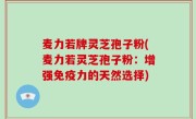 麦力若牌灵芝孢子粉(麦力若灵芝孢子粉：增强免疫力的天然选择)