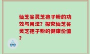 仙芝谷灵芝孢子粉的功效与用法？探究仙芝谷灵芝孢子粉的健康价值？