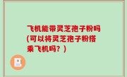 飞机能带灵芝孢子粉吗(可以将灵芝孢子粉搭乘飞机吗？)