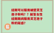 经期可以服用破壁灵芝孢子粉吗？？解答女性经期期间服用灵芝孢子粉的疑惑？