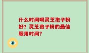 什么时间喝灵芝孢子粉好？灵芝孢子粉的最佳服用时间？