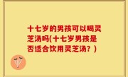十七岁的男孩可以喝灵芝汤吗(十七岁男孩是否适合饮用灵芝汤？)