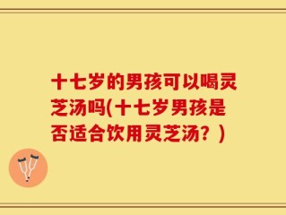 十七岁的男孩可以喝灵芝汤吗(十七岁男孩是否适合饮用灵芝汤？)