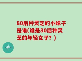 80后种灵芝的小妹子是谁(谁是80后种灵芝的年轻女子？)