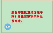 邢台哪里批发灵芝孢子粉？寻找灵芝孢子粉批发商家？