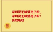 深圳灵芝破壁孢子粉_深圳灵芝破壁孢子粉：高效吸收