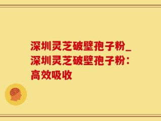 深圳灵芝破壁孢子粉_深圳灵芝破壁孢子粉：高效吸收