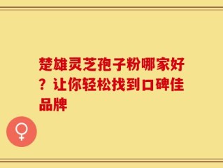 楚雄灵芝孢子粉哪家好？让你轻松找到口碑佳品牌
