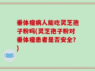 垂体瘤病人能吃灵芝孢子粉吗(灵芝孢子粉对垂体瘤患者是否安全？)