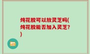 炖花胶可以放灵芝吗(炖花胶能否加入灵芝？)