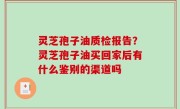 灵芝孢子油质检报告？灵芝孢子油买回家后有什么鉴别的渠道吗