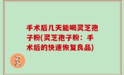 手术后几天能喝灵芝孢子粉(灵芝孢子粉：手术后的快速恢复良品)