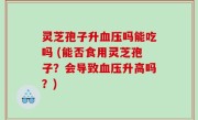 灵芝孢子升血压吗能吃吗 (能否食用灵芝孢子？会导致血压升高吗？)
