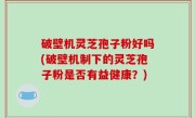 破壁机灵芝孢子粉好吗(破壁机制下的灵芝孢子粉是否有益健康？)