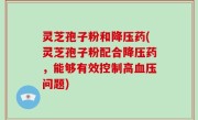 灵芝孢子粉和降压药(灵芝孢子粉配合降压药，能够有效控制高血压问题)