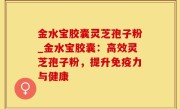 金水宝胶囊灵芝孢子粉_金水宝胶囊：高效灵芝孢子粉，提升免疫力与健康