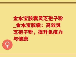 金水宝胶囊灵芝孢子粉_金水宝胶囊：高效灵芝孢子粉，提升免疫力与健康