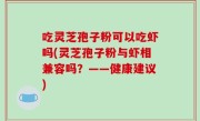 吃灵芝孢子粉可以吃虾吗(灵芝孢子粉与虾相兼容吗？——健康建议)