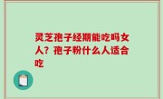灵芝孢子经期能吃吗女人？孢子粉什么人适合吃