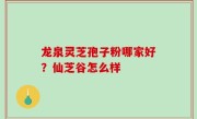 龙泉灵芝孢子粉哪家好？仙芝谷怎么样