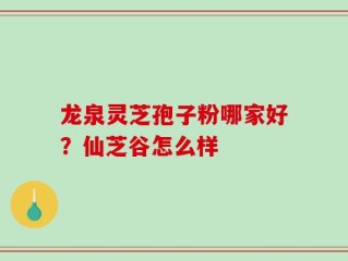 龙泉灵芝孢子粉哪家好？仙芝谷怎么样