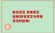 野生灵芝 养殖灵芝 区别(野生灵芝与养殖灵芝的区别)