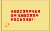 吃破壁灵芝孢子粉能祛斑吗(吃破壁灵芝孢子粉是否有效祛斑？)