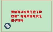胃病可以吃灵芝孢子粉胶囊？有胃炎能吃灵芝孢子粉吗