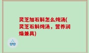 灵芝加石斛怎么炖汤(灵芝石斛炖汤，营养润燥兼具)