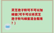 灵芝孢子粉可不可以加蜂蜜(可不可以将灵芝孢子粉与蜂蜜混合服用？)