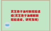 灵芝孢子油对新冠后遗症(灵芝孢子油缓解新冠后遗症，研究发现)