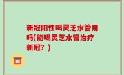 新冠阳性喝灵芝水管用吗(能喝灵芝水管治疗新冠？)
