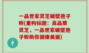 一品世家灵芝破壁孢子粉(重构标题：高品质灵芝，一品世家破壁孢子粉助你健康美丽)