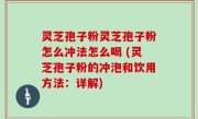 灵芝孢子粉灵芝孢子粉怎么冲法怎么喝 (灵芝孢子粉的冲泡和饮用方法：详解)