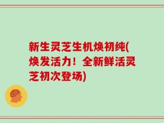 新生灵芝生机焕初纯(焕发活力！全新鲜活灵芝初次登场)