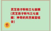 灵芝孢子粉和三七面膜(灵芝孢子粉与三七面膜：神奇的天然美容组合)