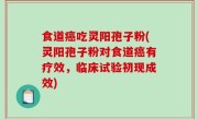 食道癌吃灵阳孢子粉(灵阳孢子粉对食道癌有疗效，临床试验初现成效)